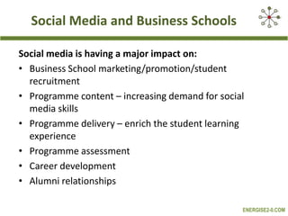Social Media and Business SchoolsSocial media is having a major impact on:Business School marketing/promotion/student recruitmentProgramme content – increasing demand for social media skillsProgramme delivery – enrich the student learning experienceProgramme assessmentCareer developmentAlumni relationships