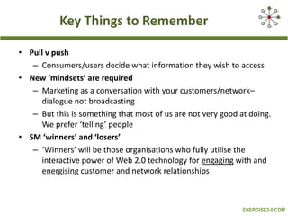 Key Things to RememberPull v pushConsumers/users decide what information they wish to accessNew ‘mindsets’ are requiredMarketing as a conversation with your customers/network– dialogue not broadcastingBut this is something that most of us are not very good at doing. We prefer ‘telling’ peopleSM ‘winners’ and ‘losers’‘Winners’ will be those organisations who fully utilise the interactive power of Web 2.0 technology for engaging with and energising customer and network relationships