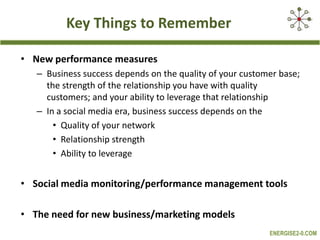 Key Things to RememberNew performance measuresBusiness success depends on the quality of your customer base; the strength of the relationship you have with quality customers; and your ability to leverage that relationshipIn a social media era, business success depends on the Quality of your networkRelationship strengthAbility to leverageSocial media monitoring/performance management tools The need for new business/marketing models