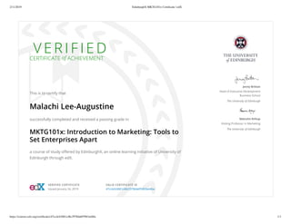 2/11/2019 EdinburghX MKTG101x Certiﬁcate | edX
https://courses.edx.org/certiﬁcates/47cc4cb3681c48c2978da6f5963a44be 1/1
V E R I F I E DCERTIFICATE of ACHIEVEMENT
This is to certify that
Malachi Lee-Augustine
successfully completed and received a passing grade in
MKTG101x: Introduction to Marketing: Tools to
Set Enterprises Apart
a course of study oﬀered by EdinburghX, an online learning initiative of University of
Edinburgh through edX.
Jenny Britton
Head of Executive Development
Business School
The University of Edinburgh
Malcolm Kirkup
Visiting Professor in Marketing
The University of Edinburgh
VERIFIED CERTIFICATE
Issued January 24, 2019
VALID CERTIFICATE ID
47cc4cb3681c48c2978da6f5963a44be
 