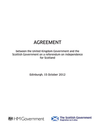AGREEMENT 
between the United Kingdom Government and the 
Scottish Government on a referendum on independence 
for Scotland 
Edinburgh, 15 October 2012 
 