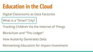 Education in the Cloud
Digital Classrooms as Data Factories
What is a “Smart” City?
Tracking Children Via the Internet of Things
Blockchain and “The Ledger”
How Austerity Generates Data
Reinventing Education for Impact Investment
 