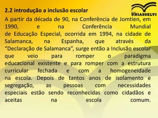 2.2 introdução a inclusão escolar
A partir da década de 90, na Conferência de Jomtien, em
1990, e na Conferência Mundial
de Educação Especial, ocorrida em 1994, na cidade de
Salamanca, na Espanha, que através da
“Declaração de Salamanca”, surge então a Inclusão escolar
que veio para romper o paradigma
educacional existente e para romper com a estrutura
curricular fechada e com a homogeneidade
na escola. Depois de tantos anos de isolamento e
segregação, as pessoas com necessidades
especiais estão sendo reconhecidas como cidadãos e
aceitas na escola comum.
 