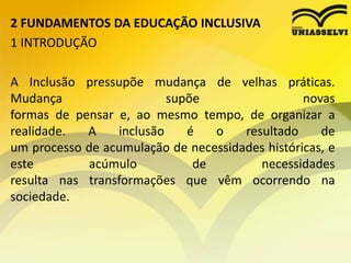 2 FUNDAMENTOS DA EDUCAÇÃO INCLUSIVA
1 INTRODUÇÃO
A Inclusão pressupõe mudança de velhas práticas.
Mudança supõe novas
formas de pensar e, ao mesmo tempo, de organizar a
realidade. A inclusão é o resultado de
um processo de acumulação de necessidades históricas, e
este acúmulo de necessidades
resulta nas transformações que vêm ocorrendo na
sociedade.
 