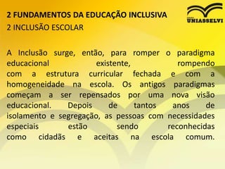 2 FUNDAMENTOS DA EDUCAÇÃO INCLUSIVA
2 INCLUSÃO ESCOLAR
A Inclusão surge, então, para romper o paradigma
educacional existente, rompendo
com a estrutura curricular fechada e com a
homogeneidade na escola. Os antigos paradigmas
começam a ser repensados por uma nova visão
educacional. Depois de tantos anos de
isolamento e segregação, as pessoas com necessidades
especiais estão sendo reconhecidas
como cidadãs e aceitas na escola comum.
 