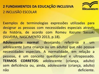 2 FUNDAMENTOS DA EDUCAÇÃO INCLUSIVA
2 INCLUSÃO ESCOLAR
Exemplos de terminologias expressões utilizadas para
designar as pessoas com necessidades especiais através
da história, de acordo com Romeu Kazumi Sassaki
(SILVEIRA; NASCIMENTO 2013, p.18).
Adolescente normal: desejando referir-se a um
adolescente (uma criança ou um adulto) que não possua
necessidades especiais. A normalidade, em relação a
pessoas, é um conceito questionável e ultrapassado.
TERMOS CORRETOS: adolescente (criança, adulto)
sem deficiência ou, ainda, adolescente (criança, adulto)
não deficiente.
 