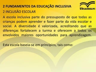 2 FUNDAMENTOS DA EDUCAÇÃO INCLUSIVA
2 INCLUSÃO ESCOLAR
A escola inclusiva parte do pressuposto de que todas as
crianças podem aprender e fazer parte da vida escolar e
social. A diversidade é valorizada, acreditando que as
diferenças fortalecem a turma e oferecem a todos os
envolvidos maiores oportunidades para aprendizagem.
Esta escola baseia-se em princípios, tais como:
 