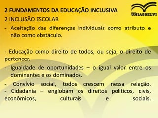 2 FUNDAMENTOS DA EDUCAÇÃO INCLUSIVA
2 INCLUSÃO ESCOLAR
- Aceitação das diferenças individuais como atributo e
não como obstáculo.
- Educação como direito de todos, ou seja, o direito de
pertencer.
- Igualdade de oportunidades – o igual valor entre os
dominantes e os dominados.
- Convívio social, todos crescem nessa relação.
- Cidadania – englobam os direitos políticos, civis,
econômicos, culturais e sociais.
 