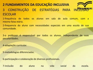 2 FUNDAMENTOS DA EDUCAÇÃO INCLUSIVA
3 CONSTRUÇÃO DE ESTRATÉGIAS PARA INCLUSÃO
ESCOLAR
1-frequência de todos os alunos em sala de aula comum, com a
mesma faixa etária.
2-frequencia do aluno com necessidades especiais em uma escola de sua
comunidade.
3-o professor é responsável por todos os alunos, independente de suas
peculiaridades.
4-adaptação curricular.
5-metodologias diferenciadas.
6-participação e colaboração de diversos profissionais.
7-inclusão do aluno na vida social da escola.
 