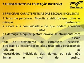 2 FUNDAMENTOS DA EDUCAÇÃO INCLUSIVA
4 PRINCIPAIS CARACTERÍSTICAS DAS ESCOLAS INCLUSIVAS
1 Senso de pertencer: Filosofia e visão de que todas as
crianças pertencem
à escola e à comunidade e de que podem aprender
juntos.
2 Liderança: A equipe gestora envolve-se ativamente com
a escola
toda no provimento de estratégias inclusivas.
3 Padrão de excelência: os altos resultados educacionais
refletem as
necessidades individuais dos alunos, ou seja, não
limitar o nível de ensino.
 