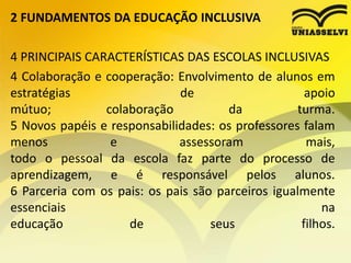 2 FUNDAMENTOS DA EDUCAÇÃO INCLUSIVA
4 PRINCIPAIS CARACTERÍSTICAS DAS ESCOLAS INCLUSIVAS
4 Colaboração e cooperação: Envolvimento de alunos em
estratégias de apoio
mútuo; colaboração da turma.
5 Novos papéis e responsabilidades: os professores falam
menos e assessoram mais,
todo o pessoal da escola faz parte do processo de
aprendizagem, e é responsável pelos alunos.
6 Parceria com os pais: os pais são parceiros igualmente
essenciais na
educação de seus filhos.
 