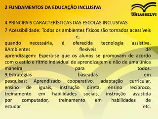 2 FUNDAMENTOS DA EDUCAÇÃO INCLUSIVA
4 PRINCIPAIS CARACTERÍSTICAS DAS ESCOLAS INCLUSIVAS
7 Acessibilidade: Todos os ambientes físicos são tornados acessíveis
e,
quando necessária, é oferecida tecnologia assistiva.
8Ambientes flexíveis de
aprendizagem: Espera-se que os alunos se promovam de acordo
com o estilo e ritmo individual de aprendizagem e não de uma única
maneira para todos.
9.Estratégias baseadas em
pesquisas: Aprendizado cooperativo, adaptação curricular,
ensino de iguais, instrução direta, ensino recíproco,
treinamento em habilidades sociais, instrução assistida
por computador, treinamento em habilidades de
estudar etc.
 