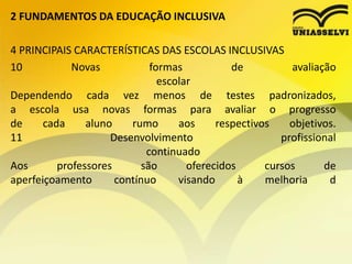 2 FUNDAMENTOS DA EDUCAÇÃO INCLUSIVA
4 PRINCIPAIS CARACTERÍSTICAS DAS ESCOLAS INCLUSIVAS
10 Novas formas de avaliação
escolar
Dependendo cada vez menos de testes padronizados,
a escola usa novas formas para avaliar o progresso
de cada aluno rumo aos respectivos objetivos.
11 Desenvolvimento profissional
continuado
Aos professores são oferecidos cursos de
aperfeiçoamento contínuo visando à melhoria d
 