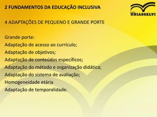 2 FUNDAMENTOS DA EDUCAÇÃO INCLUSIVA
4 ADAPTAÇÕES DE PEQUENO E GRANDE PORTE
Grande porte:
Adaptação de acesso ao currículo;
Adaptação de objetivos;
Adaptação de conteúdos específicos;
Adaptação do método e organização didática;
Adaptação do sistema de avaliação;
Homogeneidade etária
Adaptação de temporalidade.
 