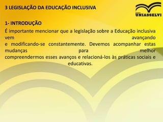 3 LEGISLAÇÃO DA EDUCAÇÃO INCLUSIVA
1- INTRODUÇÃO
É importante mencionar que a legislação sobre a Educação inclusiva
vem avançando
e modificando-se constantemente. Devemos acompanhar estas
mudanças para melhor
compreendermos esses avanços e relacioná-los às práticas sociais e
educativas.
 