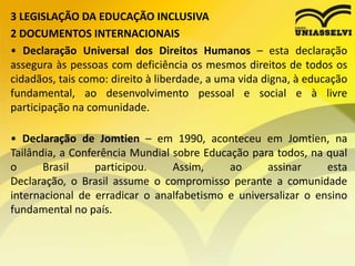 3 LEGISLAÇÃO DA EDUCAÇÃO INCLUSIVA
2 DOCUMENTOS INTERNACIONAIS
• Declaração Universal dos Direitos Humanos – esta declaração
assegura às pessoas com deficiência os mesmos direitos de todos os
cidadãos, tais como: direito à liberdade, a uma vida digna, à educação
fundamental, ao desenvolvimento pessoal e social e à livre
participação na comunidade.
• Declaração de Jomtien – em 1990, aconteceu em Jomtien, na
Tailândia, a Conferência Mundial sobre Educação para todos, na qual
o Brasil participou. Assim, ao assinar esta
Declaração, o Brasil assume o compromisso perante a comunidade
internacional de erradicar o analfabetismo e universalizar o ensino
fundamental no país.
 