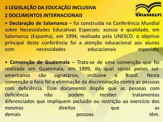 3 LEGISLAÇÃO DA EDUCAÇÃO INCLUSIVA
2 DOCUMENTOS INTERNACIONAIS
• Declaração de Salamanca – foi construída na Conferência Mundial
sobre Necessidades Educativas Especiais: acesso e qualidade, em
Salamanca (Espanha), em 1994, realizada pela UNESCO. o objetivo
principal desta conferência foi a atenção educacional aos alunos
com necessidades educacionais especiais.
• Convenção de Guatemala – Trata-se de uma convenção que foi
realizada em Guatemala, em 1999, da qual vários países sul-
americanos são signatários, inclusive o Brasil. Nesta
convenção o foco foi a eliminação da discriminação contra as pessoas
com deficiência. Esse documento dispõe que as pessoas com
deficiência não podem receber tratamentos
diferenciados que impliquem exclusão ou restrição ao exercício dos
mesmos direitos que as
demais pessoas têm.
 