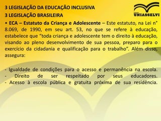 3 LEGISLAÇÃO DA EDUCAÇÃO INCLUSIVA
3 LEGISLAÇÃO BRASILEIRA
• ECA – Estatuto da Criança e Adolescente – Este estatuto, na Lei n°
8.069, de 1990, em seu art. 53, no que se refere à educação,
estabelece que “toda criança e adolescente tem o direito à educação,
visando ao pleno desenvolvimento de sua pessoa, preparo para o
exercício da cidadania e qualificação para o trabalho”. Além disso,
assegura:
- Igualdade de condições para o acesso e permanência na escola.
- Direito de ser respeitado por seus educadores.
- Acesso à escola pública e gratuita próxima de sua residência.
 