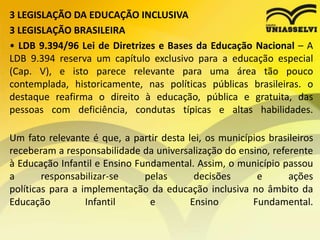 3 LEGISLAÇÃO DA EDUCAÇÃO INCLUSIVA
3 LEGISLAÇÃO BRASILEIRA
• LDB 9.394/96 Lei de Diretrizes e Bases da Educação Nacional – A
LDB 9.394 reserva um capítulo exclusivo para a educação especial
(Cap. V), e isto parece relevante para uma área tão pouco
contemplada, historicamente, nas políticas públicas brasileiras. o
destaque reafirma o direito à educação, pública e gratuita, das
pessoas com deficiência, condutas típicas e altas habilidades.
Um fato relevante é que, a partir desta lei, os municípios brasileiros
receberam a responsabilidade da universalização do ensino, referente
à Educação Infantil e Ensino Fundamental. Assim, o município passou
a responsabilizar-se pelas decisões e ações
políticas para a implementação da educação inclusiva no âmbito da
Educação Infantil e Ensino Fundamental.
 