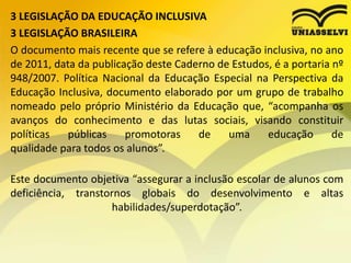 3 LEGISLAÇÃO DA EDUCAÇÃO INCLUSIVA
3 LEGISLAÇÃO BRASILEIRA
O documento mais recente que se refere à educação inclusiva, no ano
de 2011, data da publicação deste Caderno de Estudos, é a portaria nº
948/2007. Política Nacional da Educação Especial na Perspectiva da
Educação Inclusiva, documento elaborado por um grupo de trabalho
nomeado pelo próprio Ministério da Educação que, “acompanha os
avanços do conhecimento e das lutas sociais, visando constituir
políticas públicas promotoras de uma educação de
qualidade para todos os alunos”.
Este documento objetiva “assegurar a inclusão escolar de alunos com
deficiência, transtornos globais do desenvolvimento e altas
habilidades/superdotação”.
 