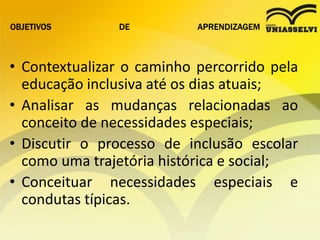 OBJETIVOS DE APRENDIZAGEM
• Contextualizar o caminho percorrido pela
educação inclusiva até os dias atuais;
• Analisar as mudanças relacionadas ao
conceito de necessidades especiais;
• Discutir o processo de inclusão escolar
como uma trajetória histórica e social;
• Conceituar necessidades especiais e
condutas típicas.
 