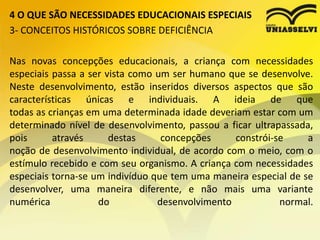 4 O QUE SÃO NECESSIDADES EDUCACIONAIS ESPECIAIS
3- CONCEITOS HISTÓRICOS SOBRE DEFICIÊNCIA
Nas novas concepções educacionais, a criança com necessidades
especiais passa a ser vista como um ser humano que se desenvolve.
Neste desenvolvimento, estão inseridos diversos aspectos que são
características únicas e individuais. A ideia de que
todas as crianças em uma determinada idade deveriam estar com um
determinado nível de desenvolvimento, passou a ficar ultrapassada,
pois através destas concepções constrói-se a
noção de desenvolvimento individual, de acordo com o meio, com o
estímulo recebido e com seu organismo. A criança com necessidades
especiais torna-se um indivíduo que tem uma maneira especial de se
desenvolver, uma maneira diferente, e não mais uma variante
numérica do desenvolvimento normal.
 