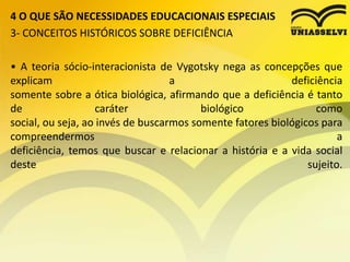 4 O QUE SÃO NECESSIDADES EDUCACIONAIS ESPECIAIS
3- CONCEITOS HISTÓRICOS SOBRE DEFICIÊNCIA
• A teoria sócio-interacionista de Vygotsky nega as concepções que
explicam a deficiência
somente sobre a ótica biológica, afirmando que a deficiência é tanto
de caráter biológico como
social, ou seja, ao invés de buscarmos somente fatores biológicos para
compreendermos a
deficiência, temos que buscar e relacionar a história e a vida social
deste sujeito.
 