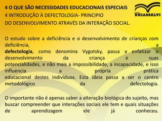 4 O QUE SÃO NECESSIDADES EDUCACIONAIS ESPECIAIS
4 INTRODUÇÃO À DEFECTOLOGIA- PRINCIPIO
DO DESENVOLVIMENTO ATRAVÉS DA INTERAÇÃO SOCIAL.
O estudo sobre a deficiência e o desenvolvimento de crianças com
deficiência, a
defectologia, como denomina Vygotsky, passa a enfatizar o
desenvolvimento da criança e suas
potencialidades, e não mais a impossibilidade, a incapacidade, e isso
influencia a própria prática
educacional destes indivíduos. Esta ideia passa a ser o centro
metodológico da defectologia.
O importante não é apenas saber a alteração biológica do sujeito, mas
buscar compreender que interações sociais ele tem e quais situações
de aprendizagem ele já conheceu.
 
