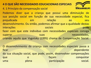 4 O QUE SÃO NECESSIDADES EDUCACIONAIS ESPECIAIS
4. 1 Princípio da compensação social
Podemos dizer que a criança que possui uma diminuição de
sua posição social em função de sua necessidade especial, fica
prejudicada em relação ao seu
desenvolvimento. Ou então, podemos afirmar que a qualidade destas
interações sociais pode
fazer com que este indivíduo com necessidades especiais consiga
superar suas necessidades,
criando aquilo que Vygotsky (1995) chama de Compensação Social.
O desenvolvimento da criança com necessidades especiais passa a
ficar dependente
da sua situação social, que pode, assim, desenvolver compensações
que o façam conquistar
uma plena participação social.
 
