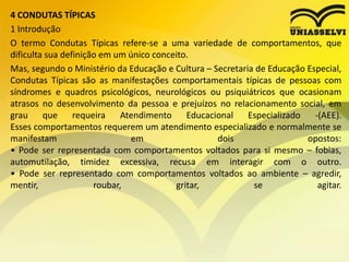 4 CONDUTAS TÍPICAS
1 Introdução
O termo Condutas Típicas refere-se a uma variedade de comportamentos, que
dificulta sua definição em um único conceito.
Mas, segundo o Ministério da Educação e Cultura – Secretaria de Educação Especial,
Condutas Típicas são as manifestações comportamentais típicas de pessoas com
síndromes e quadros psicológicos, neurológicos ou psiquiátricos que ocasionam
atrasos no desenvolvimento da pessoa e prejuízos no relacionamento social, em
grau que requeira Atendimento Educacional Especializado -(AEE).
Esses comportamentos requerem um atendimento especializado e normalmente se
manifestam em dois opostos:
• Pode ser representada com comportamentos voltados para si mesmo – fobias,
automutilação, timidez excessiva, recusa em interagir com o outro.
• Pode ser representado com comportamentos voltados ao ambiente – agredir,
mentir, roubar, gritar, se agitar.
 