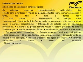 4 CONDUTAS TÍPICAS
2 Como são os alunos com condutas típicas.
Os principais aspectos comportamentais evidenciados são:
• Falta com a verdade; • Prática de pequenos furtos (para chamar a atenção). •
Grita, não fala. • Fala o tempo todo.
• Fala sozinho. • Locomove-se o tempo todo.
• Autoagressão (automutilação) e/ou agressão com os outros. • Recusa em seguir
regras e normas estabelecidas. • Dificuldade de relação com os colegas e
professores. • Ausência ou pouco contato visual. • Destrói propriedade alheia.
• Desatenção. • Medos excessivos, fobias. • Movimentos contínuos e repetitivos.
• Comportamentos estranhos. • Comportamentos maliciosos, vingativos.
• Fala desconexa. • Birras constantes, cuspir, morder, gritar. • Comportamento de
desafio e de oposição. • Imitação excessiva das ações dos outros. • Choro/riso
imotivados, e outros. • Recusa em verbalizar.
• Timidez excessiva.
 