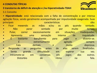 4 CONDUTAS TÍPICAS
3 transtorno de déficit de atenção e /ou hiperatividade-TDAH
3.1 Conceito
• Hiperatividade: está relacionada com a falta de concentração e por intensa
agitação física, sendo geralmente acompanhada por impulsividade exagerada. Suas
principais características são:
• Ficar mexendo as mãos e/ou os pés quando sentado.
• Não parar sentado por muito tempo.
• Pular, correr excessivamente em situações inadequadas.
• Apresenta uma sensação interna de inquietude.
• É bastante barulhento para jogar e divertir-se.
• É extremamente agitado sempre.
• Fala demais e muito depressa.
• Responde as perguntas antes de elas serem finalizadas.
• Sente grande dificuldade em esperar sua vez.
• Intromete-se em conversas em jogos dos outros.
• Distúrbio de ritmo na fala.
 