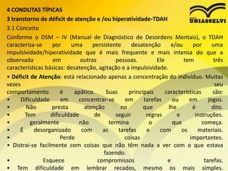 4 CONDUTAS TÍPICAS
3 transtorno de déficit de atenção e /ou hiperatividade-TDAH
3.1 Conceito
Conforme o DSM – IV (Manual de Diagnóstico de Desordens Mentais), o TDAH
caracteriza-se por uma persistente desatenção e/ou por uma
impulsividade/hiperatividade que é mais frequente e mais intensa do que a
observada em outras pessoas. Ele tem três
características básicas: desatenção, agitação e a impulsividade.
• Déficit de Atenção: está relacionado apenas a concentração do indivíduo. Muitas
vezes seu
comportamento é apático. Suas principais características são:
• Dificuldade em concentrar-se em tarefas ou em jogos.
• Não presta atenção no que lhe é dito.
• Tem dificuldade de seguir regras e instruções.
• geralmente não termina o que começa.
• É desorganizado com as tarefas e com os materiais.
• Perde coisas importantes.
• Distrai-se facilmente com coisas que não têm nada a ver com o que estava
fazendo.
• Esquece compromissos e tarefas.
• Tem dificuldade em lembrar recados, mesmo os mais simples.
 