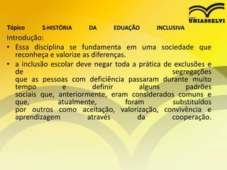 Tópico 1-HISTÓRIA DA EDUAÇÃO INCLUSIVA
Introdução:
• Essa disciplina se fundamenta em uma sociedade que
reconheça e valorize as diferenças.
• a inclusão escolar deve negar toda a prática de exclusões e
de segregações
que as pessoas com deficiência passaram durante muito
tempo e definir alguns padrões
sociais que, anteriormente, eram considerados comuns e
que, atualmente, foram substituídos
por outros como aceitação, valorização, convivência e
aprendizagem através da cooperação.
 