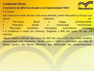 4 CONDUTAS TÍPICAS
3 transtorno de déficit de atenção e /ou hiperatividade-TDAH
3.2 Causas
Este transtorno ainda não tem uma causa definida, porém desconfia-se de que suas
causas poderiam ser:
• Pré-natais: álcool e drogas, prematuridade.
• Perinatais: Anóxia e hemorragia intracraniana.
• Pós-natais: encefalites, meningites, traumatismo craniano.
• A incidência é maior em meninos, chegando a 80% dos casos, do que em
meninas.
Alguns autores colocam que cerca de 20% dos pais e 21% dos irmãos também
apresentavam este transtorno. Muitas vezes o TDAH é confundido com falta de
limites, porém, são fatores diferentes que influenciam tais comportamentos.
 