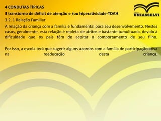 4 CONDUTAS TÍPICAS
3 transtorno de déficit de atenção e /ou hiperatividade-TDAH
3.2. 1 Relação Familiar
A relação da criança com a família é fundamental para seu desenvolvimento. Nestes
casos, geralmente, esta relação é repleta de atritos e bastante tumultuada, devido à
dificuldade que os pais têm de aceitar o comportamento de seu filho.
Por isso, a escola terá que sugerir alguns acordos com a família de participação ativa
na reeducação desta criança.
 