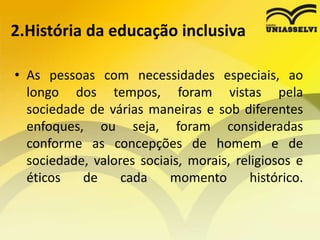 2.História da educação inclusiva
• As pessoas com necessidades especiais, ao
longo dos tempos, foram vistas pela
sociedade de várias maneiras e sob diferentes
enfoques, ou seja, foram consideradas
conforme as concepções de homem e de
sociedade, valores sociais, morais, religiosos e
éticos de cada momento histórico.
 