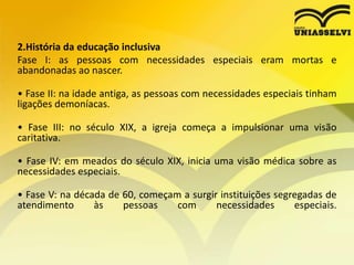 2.História da educação inclusiva
Fase I: as pessoas com necessidades especiais eram mortas e
abandonadas ao nascer.
• Fase II: na idade antiga, as pessoas com necessidades especiais tinham
ligações demoníacas.
• Fase III: no século XIX, a igreja começa a impulsionar uma visão
caritativa.
• Fase IV: em meados do século XIX, inicia uma visão médica sobre as
necessidades especiais.
• Fase V: na década de 60, começam a surgir instituições segregadas de
atendimento às pessoas com necessidades especiais.
 