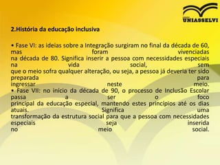 2.História da educação inclusiva
• Fase VI: as ideias sobre a Integração surgiram no final da década de 60,
mas foram vivenciadas
na década de 80. Significa inserir a pessoa com necessidades especiais
na vida social, sem
que o meio sofra qualquer alteração, ou seja, a pessoa já deveria ter sido
preparada para
ingressar neste meio.
• Fase VII: no início da década de 90, o processo de Inclusão Escolar
passa a ser o foco
principal da educação especial, mantendo estes princípios até os dias
atuais. Significa uma
transformação da estrutura social para que a pessoa com necessidades
especiais seja inserida
no meio social.
 
