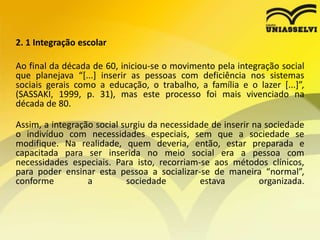 2. 1 Integração escolar
Ao final da década de 60, iniciou-se o movimento pela integração social
que planejava “[...] inserir as pessoas com deficiência nos sistemas
sociais gerais como a educação, o trabalho, a família e o lazer [...]”,
(SASSAKI, 1999, p. 31), mas este processo foi mais vivenciado na
década de 80.
Assim, a integração social surgiu da necessidade de inserir na sociedade
o indivíduo com necessidades especiais, sem que a sociedade se
modifique. Na realidade, quem deveria, então, estar preparada e
capacitada para ser inserida no meio social era a pessoa com
necessidades especiais. Para isto, recorriam-se aos métodos clínicos,
para poder ensinar esta pessoa a socializar-se de maneira “normal”,
conforme a sociedade estava organizada.
 