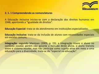 2. 1. 1 Compreendendo as nomenclaturas
A Educação inclusiva iniciou-se com a declaração dos direitos humanos em
1948, apontando a “igualdade de direitos”.
Educação Especial: trata-se do atendimento em instituições especializadas.
Educação Inclusiva: trata-se da inclusão de alunos com necessidades especiais
em escolas comuns.
Integração: segundo Mantoan (2003, p. 23), a integração insere o aluno no
contexto escolar, porém não garante a inclusão deste aluno. o aluno transita
entre o sistema escolar, mas não participa como sujeito ativo em meio a uma
educação para a diversidade, trata-se do “especial na educação”.
 