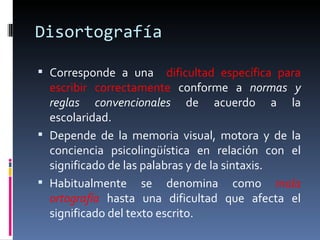 Disortografía Corresponde a   una  dificultad específica para escribir   correctamente  conforme a  normas y reglas convencionales  de acuerdo a la escolaridad.  Depende de la memoria visual, motora y de la conciencia psicolingüística en relación con el significado de las palabras y de la sintaxis. Habitualmente se denomina como  mala ortografía   hasta una dificultad que afecta el significado del texto escrito. 