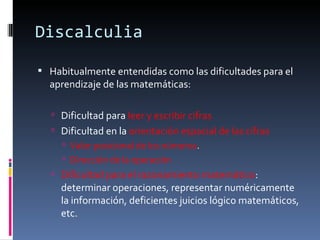 Discalculia Habitualmente entendidas como las dificultades para el aprendizaje de las matemáticas:    Dificultad para  leer y escribir cifras Dificultad en la  orientación espacial de las cifras  Valor posicional de los números .  Dirección de la operación Dificultad para el razonamiento matemático : determinar operaciones, representar numéricamente la información, deficientes juicios lógico matemáticos, etc. 