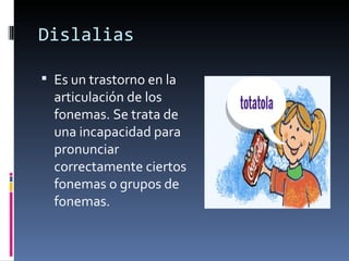 Dislalias Es un trastorno en la articulación de los fonemas. Se trata de una incapacidad para pronunciar correctamente ciertos fonemas o grupos de fonemas.  