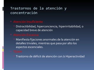 Trastornos de la atención y concentración Atención Insuficiente Distractibilidad, hiperconciencia, hiperirritabilidad, o capacidad breve de atención Atención Excesiva Manifiesta fijaciones anormales de la atención en detalles triviales, mientras que pasa por alto los aspectos escenciales. TDAH Trastorno de déficit de atención con /s Hiperactividad 