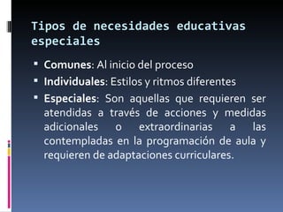 Tipos de necesidades educativas especiales Comunes : Al inicio del proceso Individuales : Estilos y ritmos diferentes Especiales : Son aquellas que requieren ser atendidas a través de acciones y medidas adicionales o extraordinarias a las contempladas en la programación de aula y requieren de adaptaciones curriculares. 