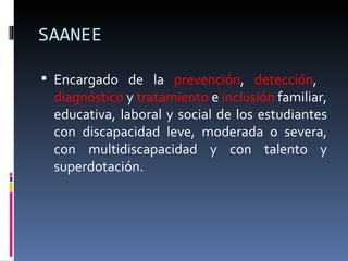 SAANEE Encargado de la  prevención ,  detección ,  diagnóstico  y  tratamiento  e  inclusión  familiar, educativa, laboral y social de los estudiantes con discapacidad leve, moderada o severa, con multidiscapacidad y con talento y superdotación. 