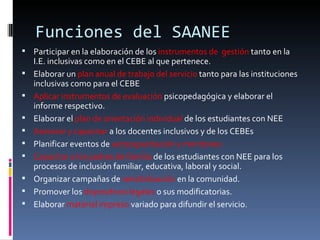 Funciones del SAANEE Participar en la elaboración de los  instrumentos de  gestión  tanto en la I.E. inclusivas como en el CEBE al que pertenece. Elaborar un  plan anual de trabajo del servicio  tanto para las instituciones inclusivas como para el CEBE Aplicar instrumentos de evaluación  psicopedagógica y elaborar el informe respectivo. Elaborar el  plan de orientación individual  de los estudiantes con NEE Asesorar y capacitar  a los docentes inclusivos y de los CEBEs Planificar eventos de  autocapacitación y monitoreo Capacitar a los padres de familia  de los estudiantes con NEE para los procesos de inclusión familiar, educativa, laboral y social. Organizar campañas de  sensibilización  en la comunidad. Promover los  dispositivos   legales  o sus modificatorias. Elaborar  material impreso  variado para difundir el servicio. 