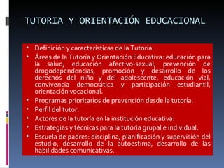 TUTORIA Y ORIENTACIÓN EDUCACIONAL Definición y características de la Tutoría. Áreas de la Tutoría y Orientación Educativa: educación para la salud, educación afectivo-sexual, prevención de drogodependencias, promoción y desarrollo de los derechos del niño y del adolescente, educación vial, convivencia democrática y participación estudiantil, orientación vocacional. Programas prioritarios de prevención desde la tutoría. Perfil del tutor. Actores de la tutoría en la institución educativa: Estrategias y técnicas para la tutoría grupal e individual. Escuela de padres: disciplina, planificación y supervisión del estudio, desarrollo de la autoestima, desarrollo de las habilidades comunicativas. 
