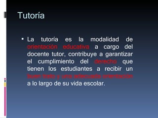 Tutoría La tutoría es la modalidad de  orientación educativa  a cargo del docente tutor, contribuye a garantizar el cumplimiento del  derecho  que tienen los estudiantes a recibir un  buen trato y una adecuada orientación  a lo largo de su vida escolar. 
